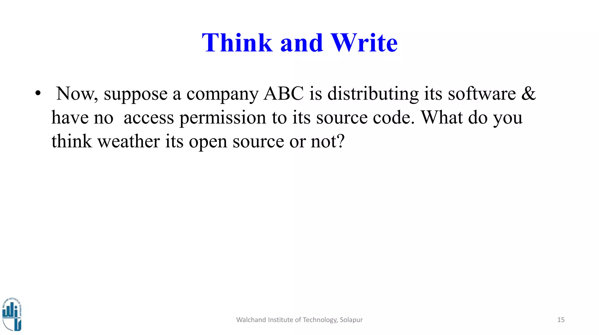 Think and Write
• Now, suppose a company ABC is distributing its software &
have no access permission to its source code. What do you
think weather its open source or not?
Walchand Institute of Technology, Solapur 15
 