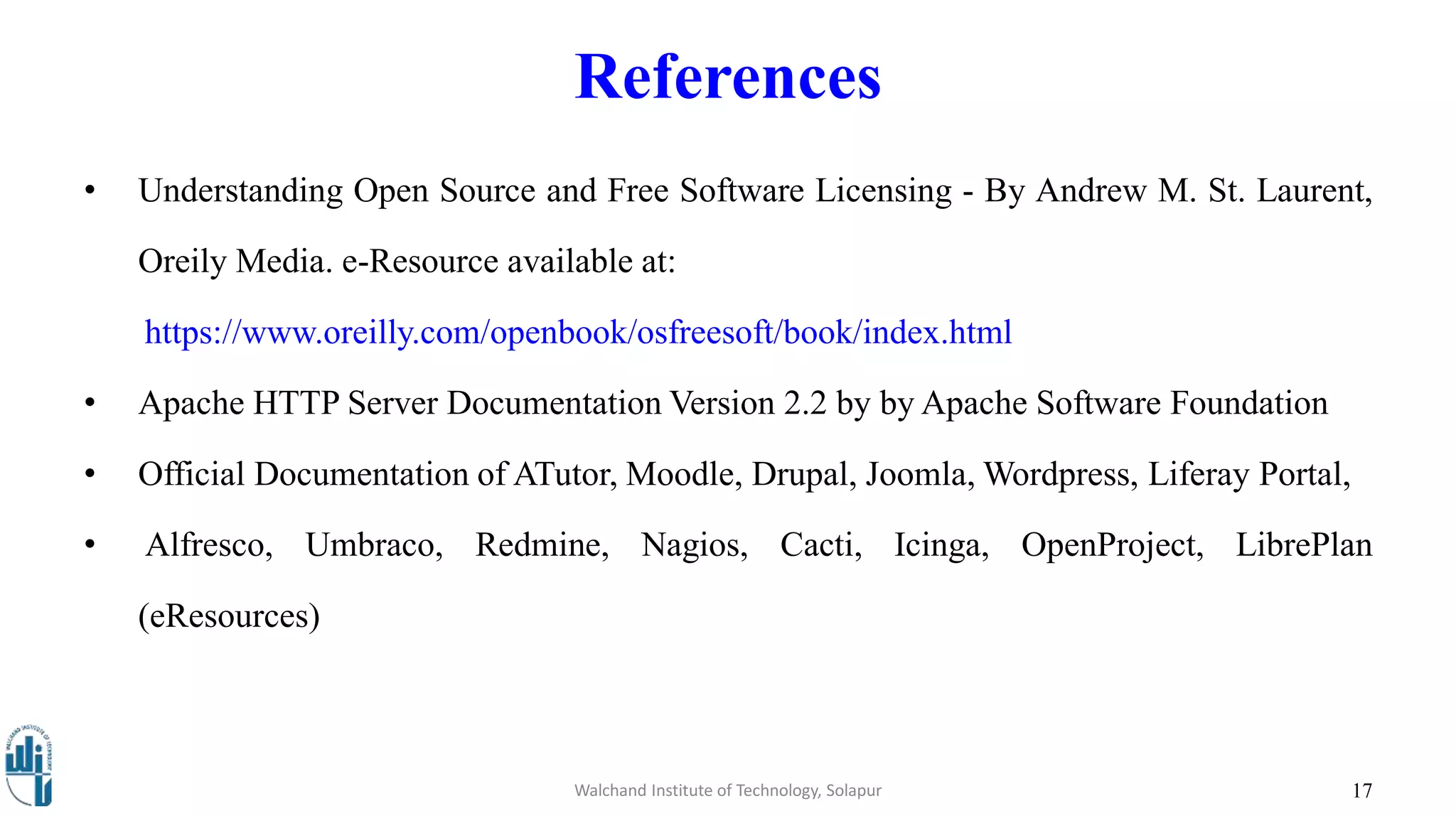 References
• Understanding Open Source and Free Software Licensing - By Andrew M. St. Laurent,
Oreily Media. e-Resource available at:
https://www.oreilly.com/openbook/osfreesoft/book/index.html
• Apache HTTP Server Documentation Version 2.2 by by Apache Software Foundation
• Official Documentation of ATutor, Moodle, Drupal, Joomla, Wordpress, Liferay Portal,
• Alfresco, Umbraco, Redmine, Nagios, Cacti, Icinga, OpenProject, LibrePlan
(eResources)
17Walchand Institute of Technology, Solapur
 