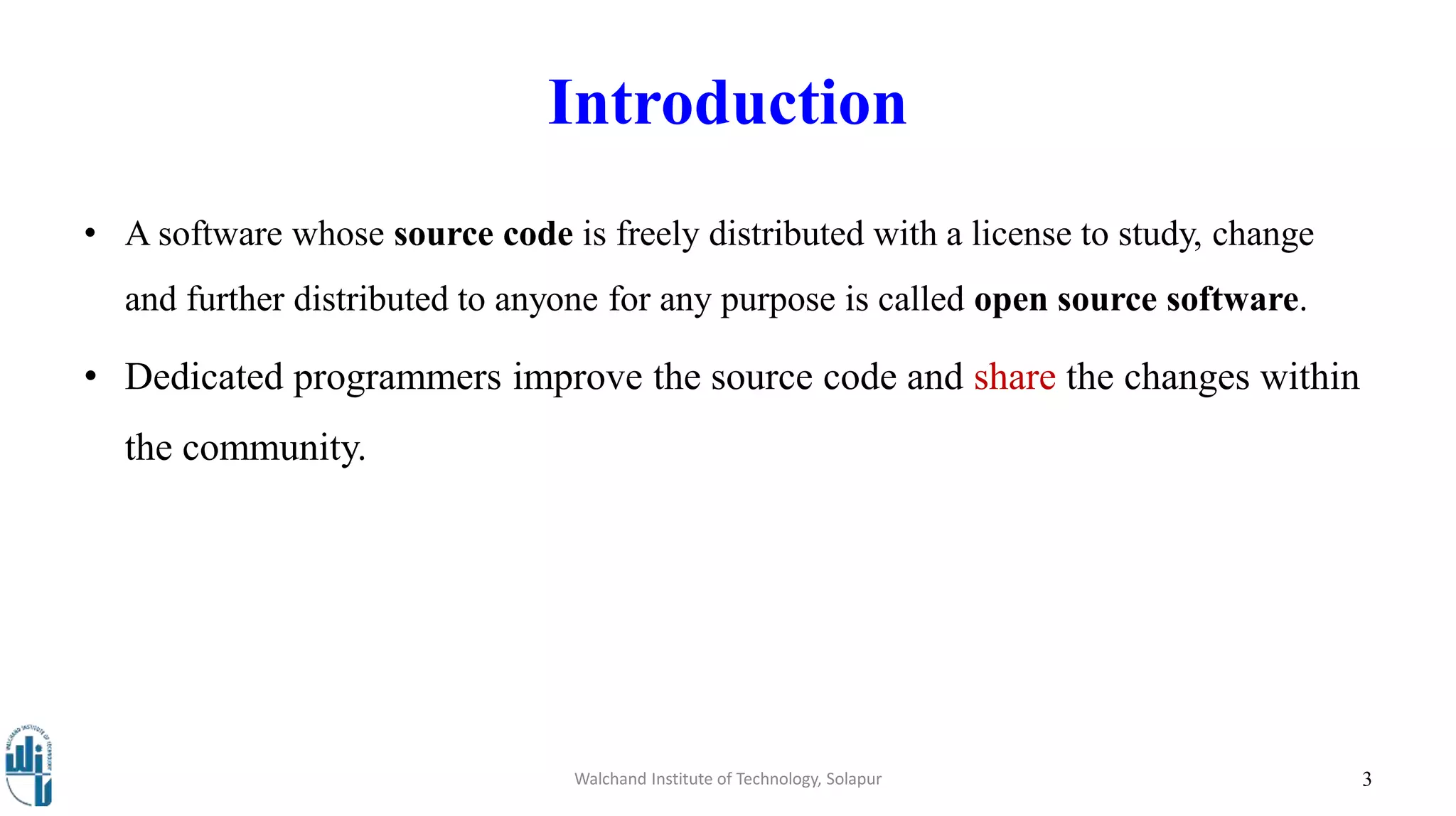 Introduction
• A software whose source code is freely distributed with a license to study, change
and further distributed to anyone for any purpose is called open source software.
• Dedicated programmers improve the source code and share the changes within
the community.
Walchand Institute of Technology, Solapur 3
 