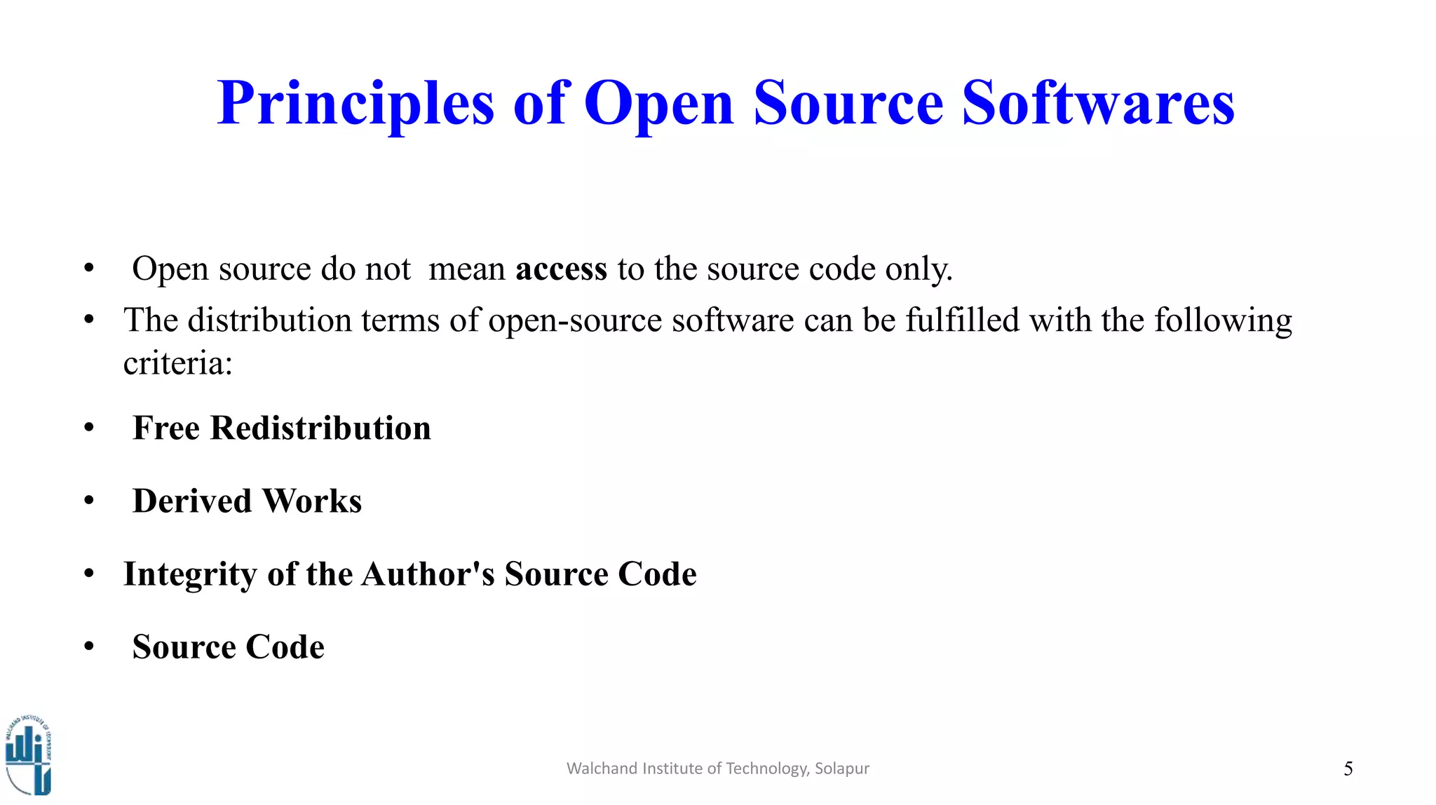 Walchand Institute of Technology, Solapur 5
Principles of Open Source Softwares
• Open source do not mean access to the source code only.
• The distribution terms of open-source software can be fulfilled with the following
criteria:
• Free Redistribution
• Derived Works
• Integrity of the Author's Source Code
• Source Code
 