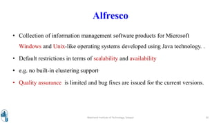 Alfresco
• Collection of information management software products for Microsoft
Windows and Unix-like operating systems developed using Java technology. .
• Default restrictions in terms of scalability and availability
• e.g. no built-in clustering support.
• Quality assurance is limited and bug fixes are issued for the current versions.
Walchand Institute of Technology, Solapur 10
 