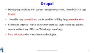 Drupal
• Developing a website with content management system, Drupal CMS is very
flexible.
• Drupal is very powerful and can be used for building large, complex sites.
• PHP based template which allows non-technical users to add and edit the
content without any HTML or Web design knowledge.
• Easy to interact with other sites or technologies.
Walchand Institute of Technology, Solapur 12
 
