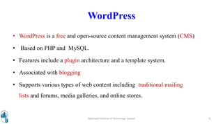 WordPress
• WordPress is a free and open-source content management system (CMS)
• Based on PHP and MySQL.
• Features include a plugin architecture and a template system.
• Associated with blogging
• Supports various types of web content including traditional mailing
lists and forums, media galleries, and online stores.
Walchand Institute of Technology, Solapur 8
 