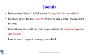 Joomla
• Derived from "Jumla", which means "all together" or "as a whole".
• Joomla is one of the most powerful Open Source Content Management
Systems.
• Used all over the world to create simple websites to complex corporate
applications
• Easy to install, simple to manage, and reliable.
Walchand Institute of Technology, Solapur 9
 