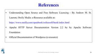 References
• Understanding Open Source and Free Software Licensing - By Andrew M. St.
Laurent, Oreily Media. e-Resource available at:
https://www.oreilly.com/openbook/osfreesoft/book/index.html
• Apache HTTP Server Documentation Version 2.2 by by Apache Software
Foundation
• Official Documentation of Wordpress (e-resource)
26Walchand Institute of Technology, Solapur
 