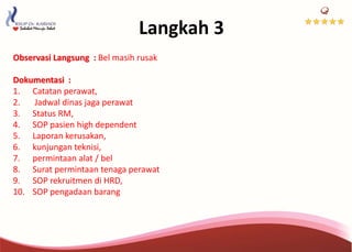 Langkah 3
Observasi Langsung : Bel masih rusak
Dokumentasi :
1. Catatan perawat,
2. Jadwal dinas jaga perawat
3. Status RM,
4. SOP pasien high dependent
5. Laporan kerusakan,
6. kunjungan teknisi,
7. permintaan alat / bel
8. Surat permintaan tenaga perawat
9. SOP rekruitmen di HRD,
10. SOP pengadaan barang
 