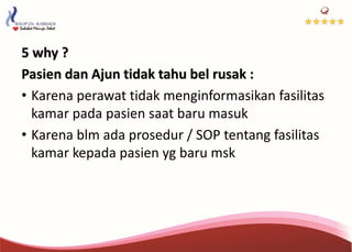 5 why ?
Pasien dan Ajun tidak tahu bel rusak :
• Karena perawat tidak menginformasikan fasilitas
kamar pada pasien saat baru masuk
• Karena blm ada prosedur / SOP tentang fasilitas
kamar kepada pasien yg baru msk
 