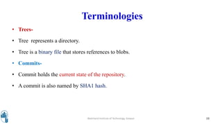 Terminologies
• Trees-
• Tree represents a directory.
• Tree is a binary file that stores references to blobs.
• Commits-
• Commit holds the current state of the repository.
• A commit is also named by SHA1 hash.
Walchand Institute of Technology, Solapur 10
 
