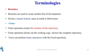 Terminologies
• Branches-
• Branches are used to create another line of development.
• Git has a master branch, same as trunk in Subversion.
• Clone-
• Clone operation creates the instance of the repository.
• Clone operation checks out the working copy mirrors the complete repository.
• Users can perform many operations with this local repository.
Walchand Institute of Technology, Solapur 11
 