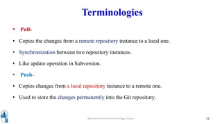 Terminologies
• Pull-
• Copies the changes from a remote repository instance to a local one.
• Synchronization between two repository instances.
• Like update operation in Subversion.
• Push-
• Copies changes from a local repository instance to a remote one.
• Used to store the changes permanently into the Git repository.
Walchand Institute of Technology, Solapur 12
 