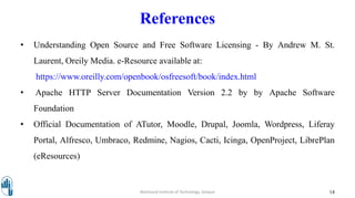 References
• Understanding Open Source and Free Software Licensing - By Andrew M. St.
Laurent, Oreily Media. e-Resource available at:
https://www.oreilly.com/openbook/osfreesoft/book/index.html
• Apache HTTP Server Documentation Version 2.2 by by Apache Software
Foundation
• Official Documentation of ATutor, Moodle, Drupal, Joomla, Wordpress, Liferay
Portal, Alfresco, Umbraco, Redmine, Nagios, Cacti, Icinga, OpenProject, LibrePlan
(eResources)
14Walchand Institute of Technology, Solapur
 