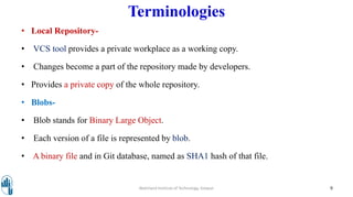 Terminologies
• Local Repository-
• VCS tool provides a private workplace as a working copy.
• Changes become a part of the repository made by developers.
• Provides a private copy of the whole repository.
• Blobs-
• Blob stands for Binary Large Object.
• Each version of a file is represented by blob.
• A binary file and in Git database, named as SHA1 hash of that file.
Walchand Institute of Technology, Solapur 9
 