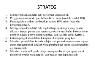 STRATEGI 
1.Memperbanyakkan latih tubi berformat soalan SPM. 
2.Penggunaan modul dengan latihan berterusan. (contoh modul JUJ) 
3.Perbanyakkan latihan berdasarkan soalan SPM tahun lepas dan percubaan negeri. 
4.Memperbanyakkan latih tubi topikal bagi tajuk-tajuk yang mudah dikuasai seperti persamaan serentak, sukatan membulat, hukum linear, nombor indeks, penyelesaian segi tiga, dan statistik untuk Kertas 2 
5.Latihan pengukuhan dalam kumpulan-kumpulan yang kecil. 
6.Memberi pendedahan kepada pelajar cara pemarkahan sebenar supaya dapat mengenalpasti langkah yang penting bagi setiap soalanmengikut agihan markah. 
7.Memberi motivasi kepada pelajar supaya cuba sedaya upaya untuk menjawab soalan yang terpilih dan mudah mendapat markah 
 
