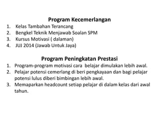 Program Kecemerlangan 
1.Kelas Tambahan Terancang 
2.Bengkel Teknik Menjawab Soalan SPM 
3.Kursus Motivasi ( dalaman) 
4.JUJ 2014 (Jawab Untuk Jaya) Program Peningkatan Prestasi 
1.Program-program motivasi cara belajar dimulakan lebih awal. 
2.Pelajar potensi cemerlang di beri pengkayaan dan bagi pelajar potensi lulus diberi bimbingan lebih awal. 
3.Memaparkan headcount setiap pelajar di dalam kelas dari awal tahun.  