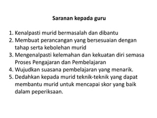 Saranan kepada guru 
1.Kenalpasti murid bermasalah dan dibantu 
2.Membuat perancangan yang bersesuaian dengan tahap serta kebolehan murid 
3.Mengenalpasti kelemahan dan kekuatan diri semasa Proses Pengajaran dan Pembelajaran 
4.Wujudkan suasana pembelajaran yang menarik. 
5.Dedahkan kepada murid teknik-teknik yang dapat membantu murid untuk mencapai skor yang baik dalam peperiksaan.  