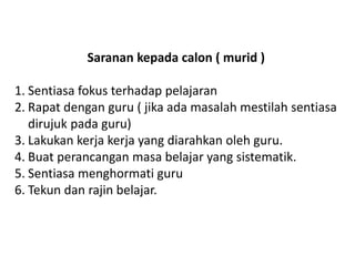 Saranan kepada calon ( murid ) 
1.Sentiasa fokus terhadap pelajaran 
2.Rapat dengan guru ( jika ada masalah mestilah sentiasa dirujuk pada guru) 
3.Lakukan kerja kerja yang diarahkan oleh guru. 
4.Buat perancangan masa belajar yang sistematik. 
5.Sentiasa menghormati guru 
6.Tekun dan rajin belajar.  