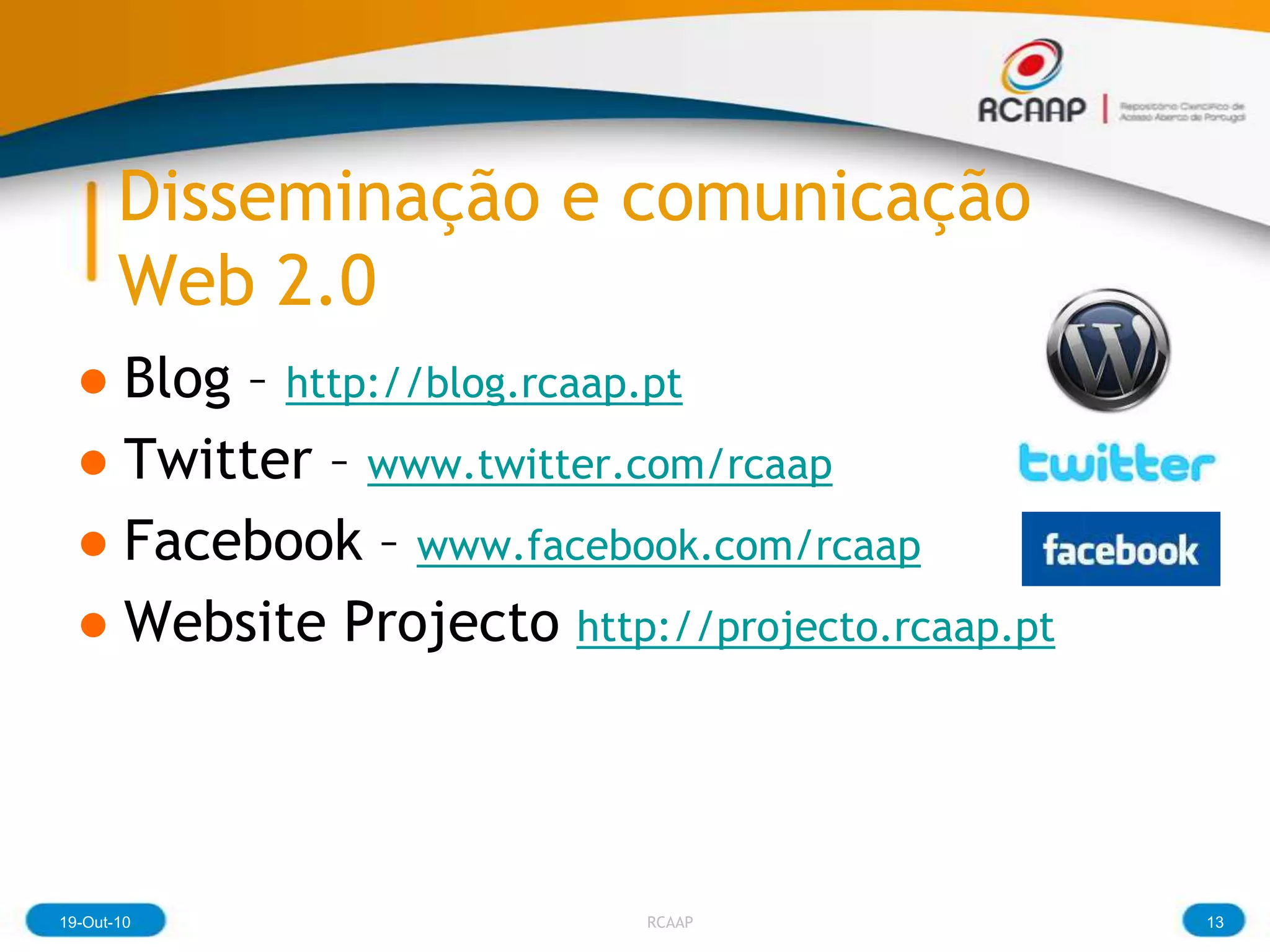Disseminação e comunicação
       Web 2.0
  ● Blog – http://blog.rcaap.pt
  ● Twitter – www.twitter.com/rcaap
  ● Facebook – www.facebook.com/rcaap
  ● Website Projecto http://projecto.rcaap.pt




19-Out-10                  RCAAP                13
 