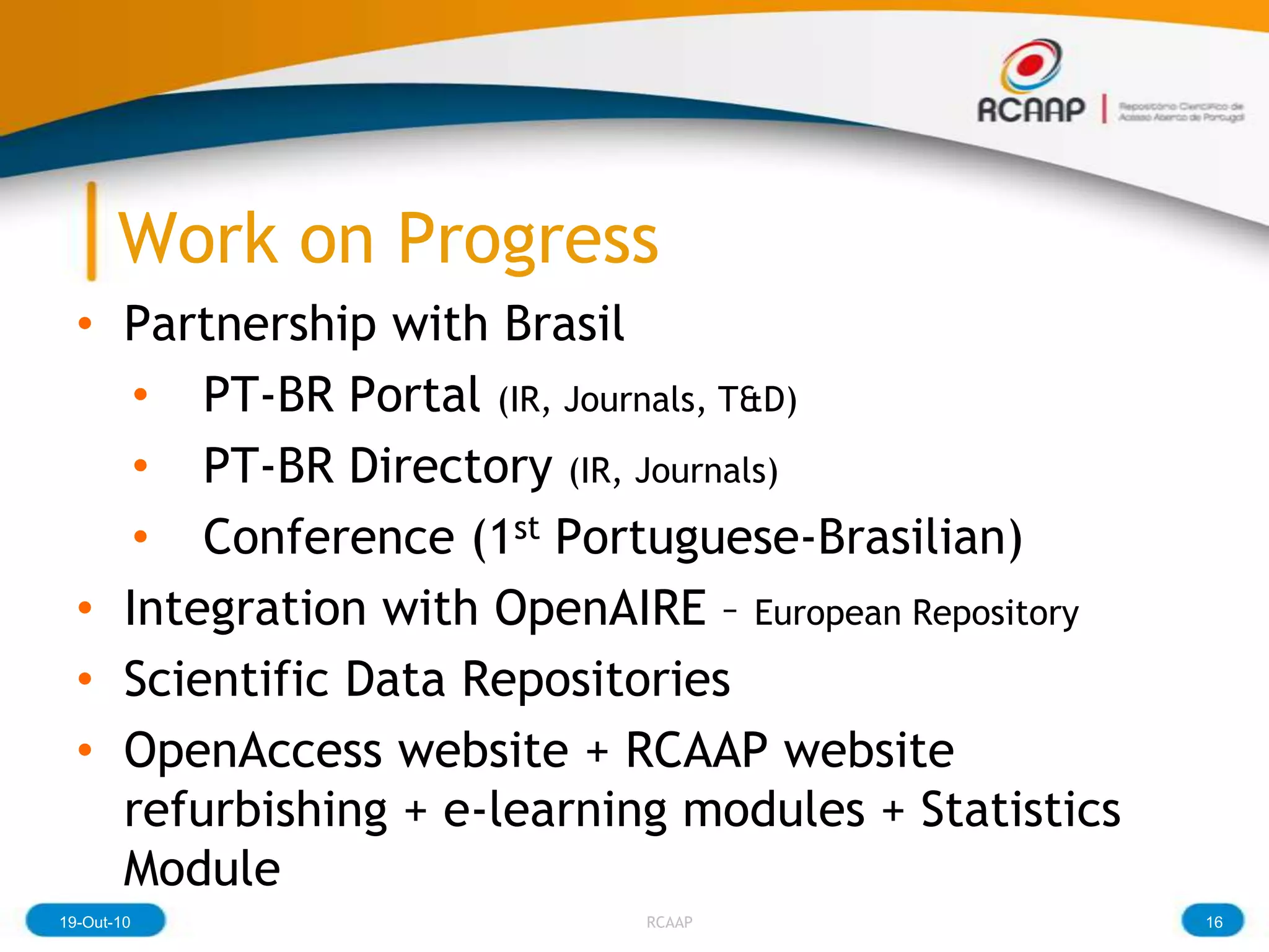 Work on Progress
  • Partnership with Brasil
     • PT-BR Portal (IR, Journals, T&D)
     • PT-BR Directory (IR, Journals)
     • Conference (1st Portuguese-Brasilian)
  • Integration with OpenAIRE – European Repository
  • Scientific Data Repositories
  • OpenAccess website + RCAAP website
    refurbishing + e-learning modules + Statistics
    Module
19-Out-10                   RCAAP                     16
 
