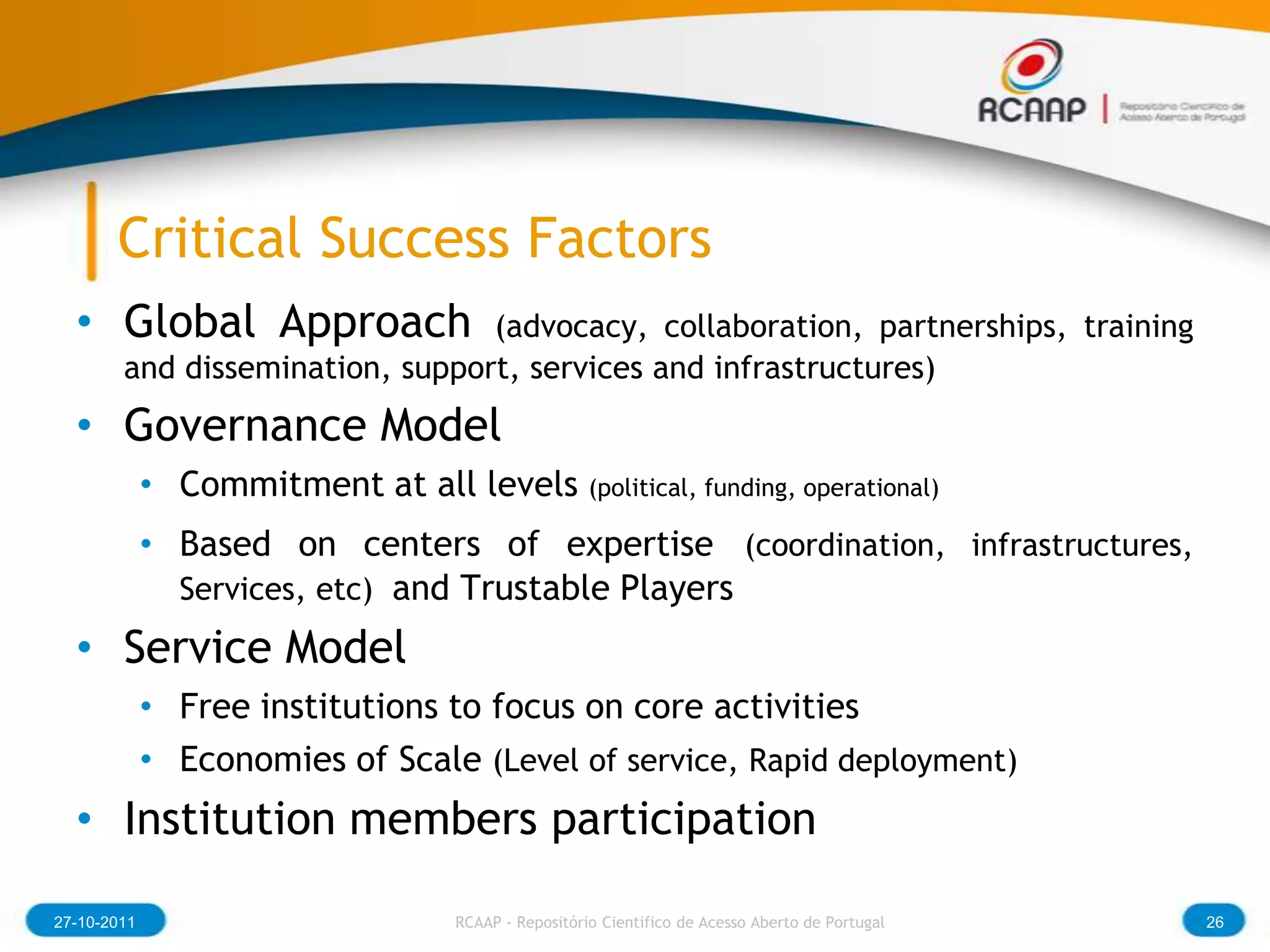 Critical Success Factors
  • Global Approach              (advocacy, collaboration, partnerships, training
        and dissemination, support, services and infrastructures)
  • Governance Model
             • Commitment at all levels (political, funding, operational)
             • Based on centers of expertise (coordination, infrastructures,
               Services, etc) and Trustable Players
  • Service Model
             • Free institutions to focus on core activities
             • Economies of Scale (Level of service, Rapid deployment)
  • Institution members participation

27-10-2011                          RCAAP - Repositório Cientifico de Acesso Aberto de Portugal   26
 