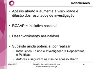 Conclusões

• Acesso aberto = aumenta a visibilidade e
  difusão dos resultados de investigação

• RCAAP = Iniciativa nacional

• Desenvolvimento assinalável

• Subsiste ainda potencial por realizar
     • Instituições Ensino e Investigação = Repositórios
       e Políticas
     • Autores = seguirem as vias do acesso aberto
12-02-2013         RCAAP - Repositório Cientifico de         16
                     Acesso Aberto de Portugal
 