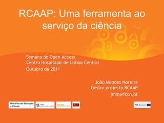 RCAAP: Uma ferramenta ao
   serviço da ciência

 Semana do Open Access
 Centro Hospitalar de Lisboa Central
 Outubro de 2011

                                 João Mendes Moreira
                                Gestor projecto RCAAP
                                         jmm@fccn.pt
 