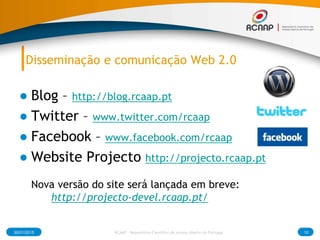 Disseminação e comunicação Web 2.0
● Blog – http://blog.rcaap.pt
● Twitter – www.twitter.com/rcaap
● Facebook – www.facebook.com/rcaap
● Website Projecto http://projecto.rcaap.pt
Nova versão do site será lançada em breve:
http://projecto-devel.rcaap.pt/
30/01/2015 10RCAAP - Repositório Cientifico de Acesso Aberto de Portugal
 