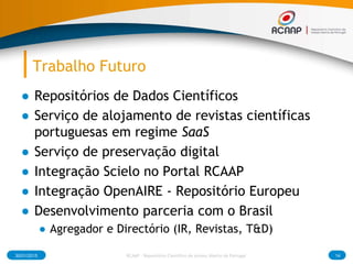 Trabalho Futuro
● Repositórios de Dados Científicos
● Serviço de alojamento de revistas científicas
portuguesas em regime SaaS
● Serviço de preservação digital
● Integração Scielo no Portal RCAAP
● Integração OpenAIRE - Repositório Europeu
● Desenvolvimento parceria com o Brasil
● Agregador e Directório (IR, Revistas, T&D)
30/01/2015 14RCAAP - Repositório Cientifico de Acesso Aberto de Portugal
 