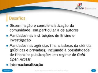 Desafios
● Disseminação e consciencialização da
comunidade, em particular a de autores
● Mandados nas instituições de Ensino e
Investigação
● Mandados nas agências financiadoras da ciência
(públicas e privadas), incluindo a possibilidade
de financiar publicações em regime de Gold
Open Access
● Internacionalização
30/01/2015 15RCAAP - Repositório Cientifico de Acesso Aberto de Portugal
 