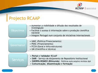 Projecto RCAAP
• Aumentar a visibilidade e difusão dos resultados de
investigação
• Facilitar o acesso à informação sobre a produção científica
nacional
• Integrar Portugal num conjunto de iniciativas internacionais
Objectivos
• UMIC (Política/Financiamento)
• POSC (Financiamento)
• FCCN (Geral e infra-estruturas)
• UM (Científica e técnica)
Governance
• Portal e Validador RCAAP
• SARI - Serviço de Alojamento de Repositório Institucional
• SHERPA-ROMEO (Blimunda) – Políticas auto-arquivo revistas @pt
• Comunicação, disseminação e formação
Serviços
 