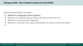 Destaques 2020 - Novo modelo de dados do Portal RCAAP
Algumas das principais vantagens:
● Melhorar a integração entre sistemas;
● Melhorar a monitorização da Política de Acesso Aberto da FCT;
● Melhorar os processos de reporting;
● Melhorar o nível de informação relacionado com cada uma das entidades;
● ...
 