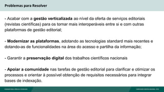 Problemas para Resolver
- Acabar com a gestão verticalizada ao nível da oferta de serviços editoriais
(revistas científicas) para os tornar mais interoperáveis entre si e com outras
plataformas de gestão editorial;
- Modernizar as plataformas, adotando as tecnologias standard mais recentes e
dotando-as de funcionalidades na área do acesso e partilha da informação;
- Garantir a preservação digital dos trabalhos científicos nacionais
- Apoiar a comunidade nas tarefas de gestão editorial para clarificar e otimizar os
processos e orientar à possível obtenção de requisitos necessários para integrar
bases de indexação.
 