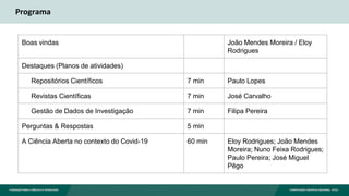 Programa
Boas vindas João Mendes Moreira / Eloy
Rodrigues
Destaques (Planos de atividades)
Repositórios Científicos 7 min Paulo Lopes
Revistas Científicas 7 min José Carvalho
Gestão de Dados de Investigação 7 min Filipa Pereira
Perguntas & Respostas 5 min
A Ciência Aberta no contexto do Covid-19 60 min Eloy Rodrigues; João Mendes
Moreira; Nuno Feixa Rodrigues;
Paulo Pereira; José Miguel
Pêgo
 