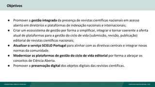 Objetivos
● Promover a gestão integrada da presença de revistas científicas nacionais em acesso
aberto em diretórios e plataformas de indexação nacionais e internacionais;
● Criar um ecossistema de gestão por forma a simplificar, integrar e tornar coerente a oferta
atual de plataformas para a gestão do ciclo de vida (submissão, revisão, publicação)
editorial de revistas científicas nacionais;
● Atualizar o serviço SCIELO Portugal para alinhar com as diretivas centrais e integrar novas
normas da comunidade.
● Modernizar as plataformas de gestão do ciclo de vida editorial por forma a abraçar os
conceitos de Ciência Aberta.
● Promover a preservação digital dos objetos digitais das revistas científicas.
 