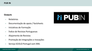 PUB IN
Outputs
- Relatórios
- Documentação de apoio / factsheets
- Iniciativas de Formação
- Índice de Revistas Portuguesas
- Alojamento de Revistas
- Promoção de integrações e Inovações
- Serviço SCIELO Portugal com XML
 