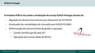 SCIELO Portugal
A iniciativa PUB In visa ainda a atualização do serviço SciELO Portugal através da:
- Migração da infraestrutura técnica para datacenter da FCT/FCCN
- Atualização das metodologias de marcação para SciELO PS (XML)
- Reformulação do funcionamento de gestão e operação
- Comité científico gerido pela FCT
- Operação pela Universidade do Minho
 