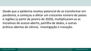 Desde que a epidemia revelou potencial de se transformar em
pandemia, e começou a afetar um crescente número de países
e regiões (a partir de janeiro de 2020), multiplicaram-se as
iniciativas de acesso aberto, partilha de dados, e outras
práticas abertas de ciência, investigação e inovação.
 