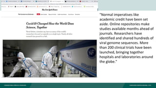"Normal imperatives like
academic credit have been set
aside. Online repositories make
studies available months ahead of
journals. Researchers have
identified and shared hundreds of
viral genome sequences. More
than 200 clinical trials have been
launched, bringing together
hospitals and laboratories around
the globe."
 
