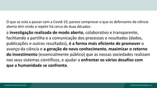O que se está a passar com a Covid-19, parece comprovar o que os defensores da ciência
aberta têm vindo a repetir há cerca de duas décadas:
a investigação realizada de modo aberto, colaborativo e transparente,
facilitando a partilha e a comunicação dos processos e resultados (dados,
publicações e outros resultados), é a forma mais eficiente de promover o
avanço da ciência e a geração de novo conhecimento, maximizar o retorno
do investimento (essencialmente público) que as nossas sociedades realizam
nos seus sistemas científicos, e ajudar a enfrentar os vários desafios com
que a humanidade se confronta.
 