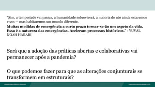 “Sim, a tempestade vai passar, a humanidade sobreviverá, a maioria de nós ainda estaremos
vivos — mas habitaremos um mundo diferente.
Muitas medidas de emergência a curto prazo tornar-se-ão um aspeto da vida.
Essa é a natureza das emergências. Aceleram processos históricos.” - YUVAL
NOAH HARARI
Será que a adoção das práticas abertas e colaborativas vai
permanecer após a pandemia?
O que podemos fazer para que as alterações conjunturais se
transformem em estruturais?
 