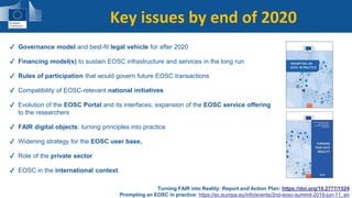 The vision (2016)Key issues for the next two years✔ Governance model and best-fit legal vehicle for after 2020
✔ Financing model(s) to sustain EOSC infrastructure and services in the long run
✔ Rules of participation that would govern future EOSC transactions
✔ Compatibility of EOSC-relevant national initiatives
✔ Evolution of the EOSC Portal and its interfaces, expansion of the EOSC service offering
to the researchers
✔ FAIR digital objects: turning principles into practice
✔ Widening strategy for the EOSC user base,
✔ Role of the private sector
✔ EOSC in the international context
Turning FAIR into Reality: Report and Action Plan: https://doi.org/10.2777/1524
Prompting an EOSC in practice: https://ec.europa.eu/info/events/2nd-eosc-summit-2018-jun-11_en
Key issues by end of 2020
 