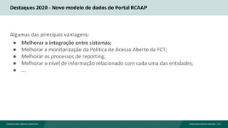 Destaques 2020 - Novo modelo de dados do Portal RCAAP
Algumas das principais vantagens:
● Melhorar a integração entre sist...