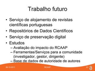 Trabalho futuro
• Serviço de alojamento de revistas
  científicas portuguesas
• Repositórios de Dados Científicos
• Serviço de preservação digital
• Estudos
     – Avaliação do impacto do RCAAP
     – Ferramentas/Serviços para a comunidade
       (investigador, gestor, dirigente)
     – Base de dados de autoridade de autores
26-10-2011             RCAAP                    23
 