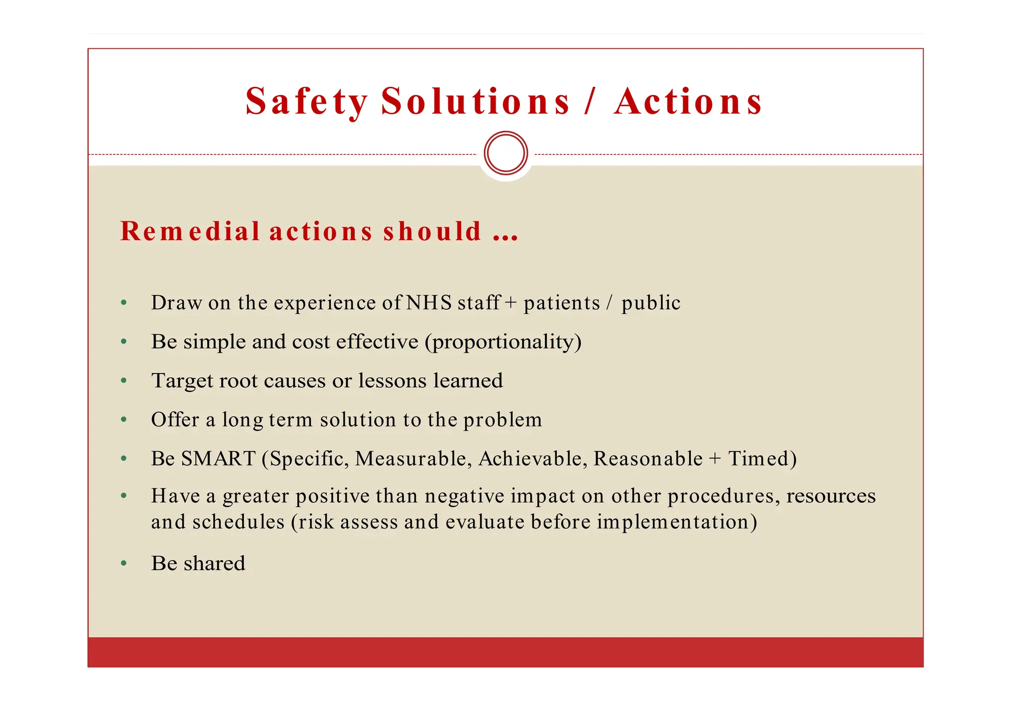 Safety Solutions / Actions
Rem edial actions should
• Draw on the experience of NHS staff + patients / public
• Be simple and cost effective (proportionality)
• Target root causes or lessons learned
• Offer a long term solution to the problem
• Be SMART (Specific, Measurable, Achievable, Reasonable + Timed)
• Have a greater positive than negative impact on other procedures, resources
and schedules (risk assess and evaluate before implementation)
• Be shared
 