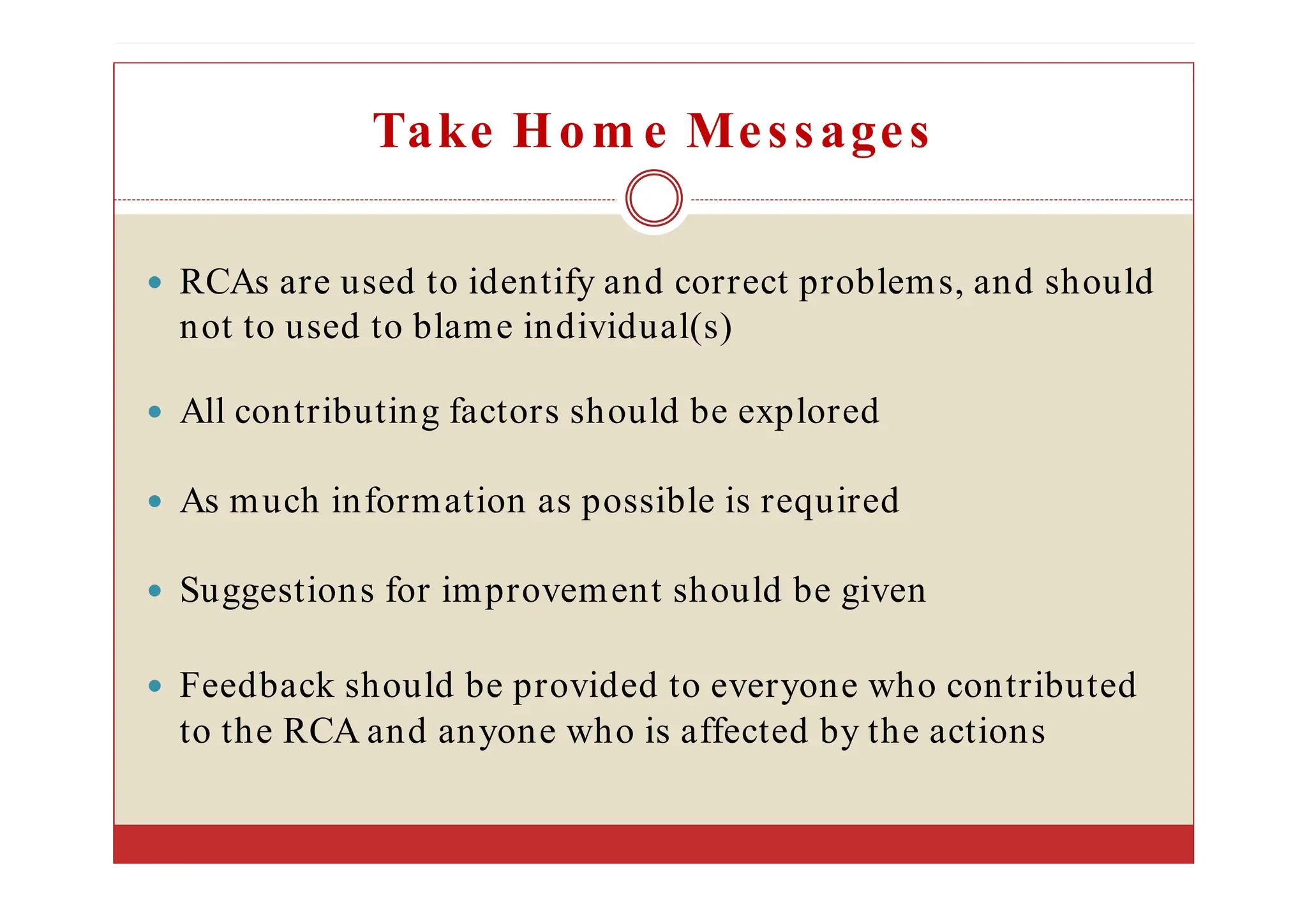 Take Hom e Messages
RCAs are used to identify and correct problems, and should
not to used to blame individual(s)
All contributing factors should be explored
As much information as possible is required
Suggestions for improvement should be given
Feedback should be provided to everyone who contributed
to the RCA and anyone who is affected by the actions
 