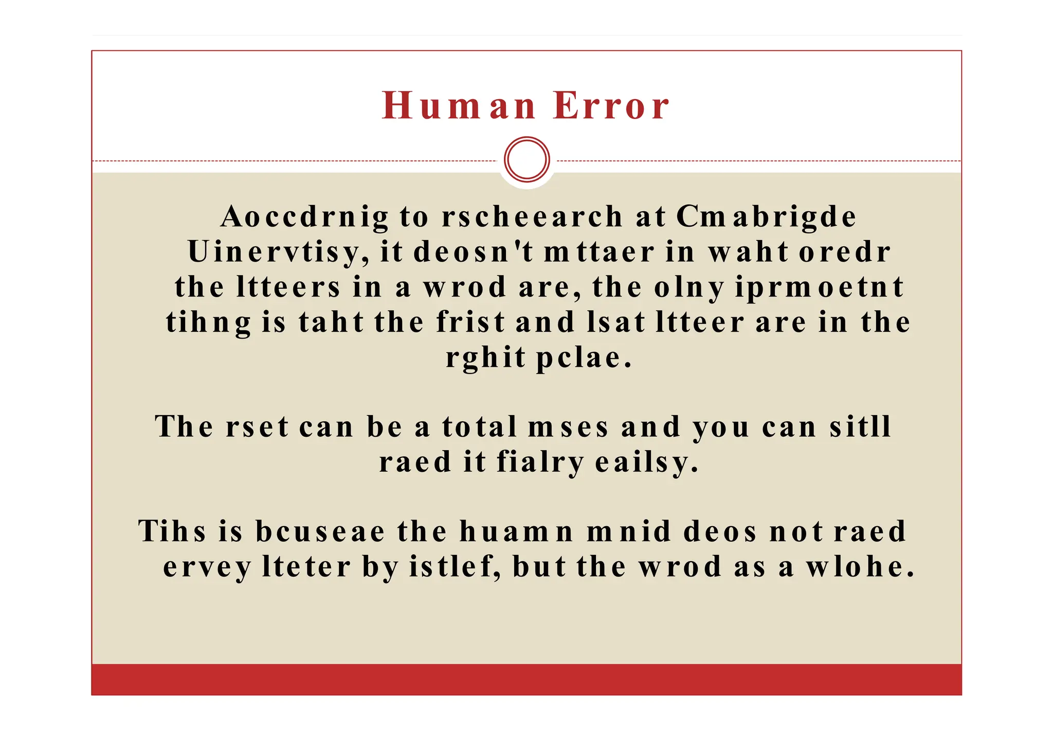 Hum an Error
Aoccdrnig to rscheearch at Cm abrigde
Uinervtisy, it deosn't m ttaer in waht oredr
the ltteers in a wrod are, the olny iprm oetnt
tihng is taht the frist and lsat ltteer are in the
rghit pclae.
The rset can be a total m ses and you can sitll
raed it fialry eailsy.
Tihs is bcuseae the huam n m nid deos not raed
ervey lteter by istlef, but the wrod as a wlohe.
 