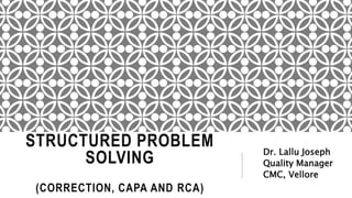 STRUCTURED PROBLEM
SOLVING
(CORRECTION, CAPA AND RCA)
Dr. Lallu Joseph
Quality Manager
CMC, Vellore
 