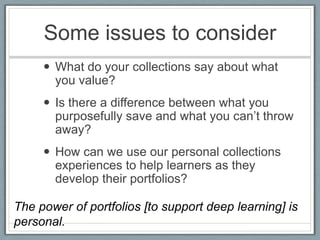 Some issues to consider
      What do your collections say about what
       you value?
      Is there a difference between what you
       purposefully save and what you can’t throw
       away?
      How can we use our personal collections
       experiences to help learners as they
       develop their portfolios?

The power of portfolios [to support deep learning] is
personal.
 