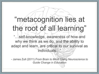 “metacognition lies at
 the root of all learning”
 “…self-knowledge, awareness of how and
  why we think as we do, and the ability to
adapt and learn, are critical to our survival as
               individuals…”

- James Zull (2011) From Brain to Mind: Using Neuroscience to
                 Guide Change in Education
 