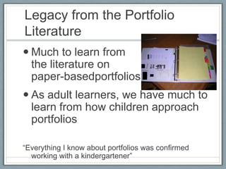 Legacy from the Portfolio
Literature
 Much to learn from
  the literature on
  paper-basedportfolios
 As adult learners, we have much to
  learn from how children approach
  portfolios

“Everything I know about portfolios was confirmed
  working with a kindergartener”
 