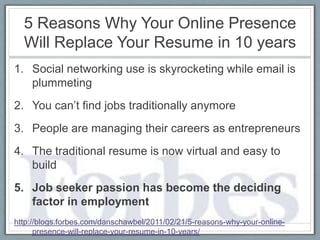 5 Reasons Why Your Online Presence
  Will Replace Your Resume in 10 years
1. Social networking use is skyrocketing while email is
   plummeting
2. You can’t find jobs traditionally anymore
3. People are managing their careers as entrepreneurs
4. The traditional resume is now virtual and easy to
   build
5. Job seeker passion has become the deciding
   factor in employment
http://blogs.forbes.com/danschawbel/2011/02/21/5-reasons-why-your-online-
      presence-will-replace-your-resume-in-10-years/
 